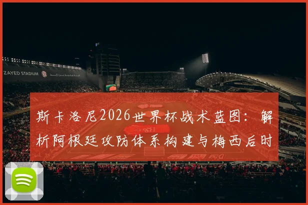 斯卡洛尼2026世界杯战术蓝图：解析阿根廷攻防体系构建与梅西后时代核心球员角色