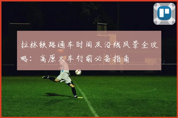 拉林铁路通车时间及沿线风景全攻略：高原火车行前必备指南