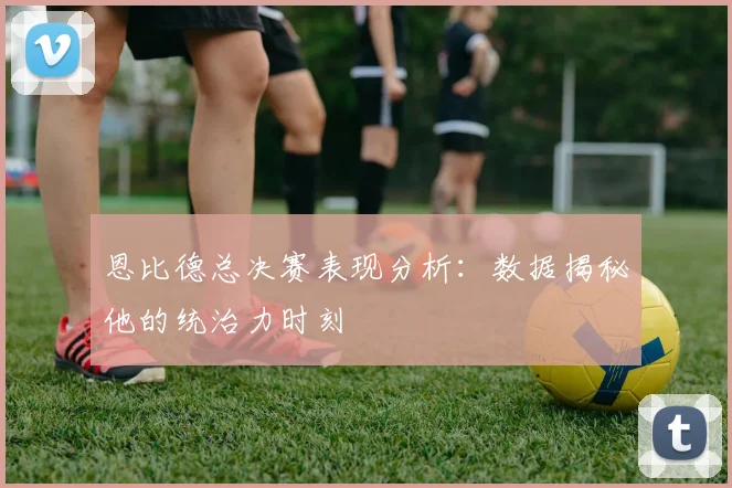 恩比德总决赛表现分析：数据揭秘他的统治力时刻