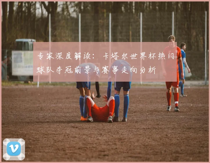 专家深度解读:卡塔尔世界杯热门球队夺冠前景与赛事走向分析