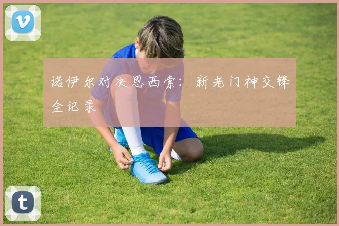 诺伊尔对决恩西索:新老门神交锋全记录