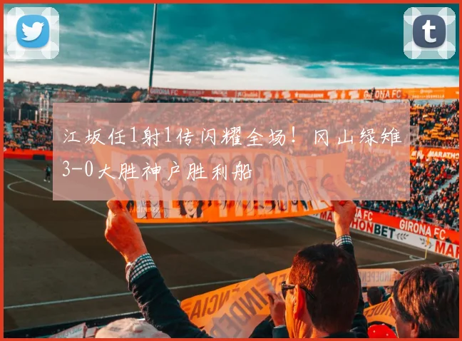江坂任1射1传闪耀全场!冈山绿雉3-0大胜神户胜利船