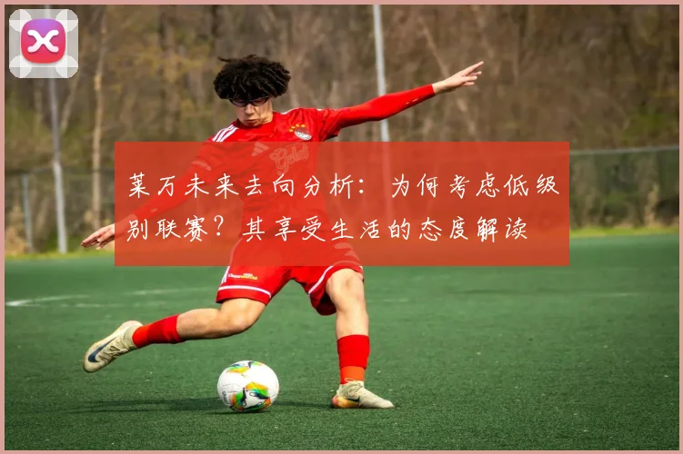 莱万未来去向分析：为何考虑低级别联赛？其享受生活的态度解读