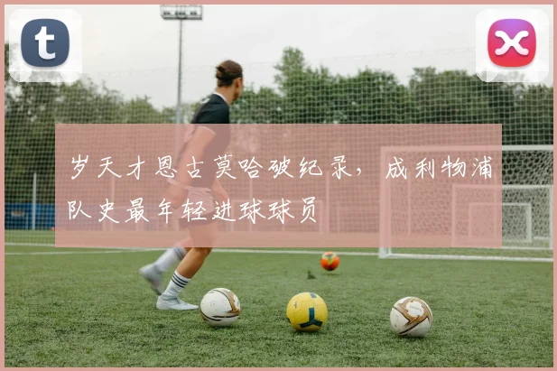岁天才恩古莫哈破纪录，成利物浦队史最年轻进球球员