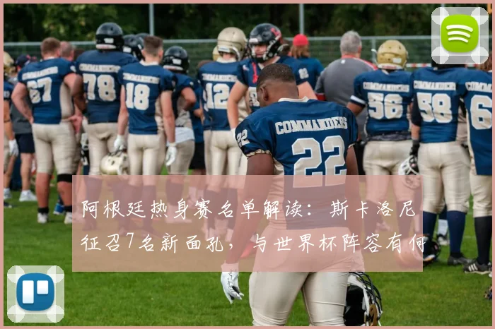 阿根廷热身赛名单解读：斯卡洛尼征召7名新面孔，与世界杯阵容有何不同？