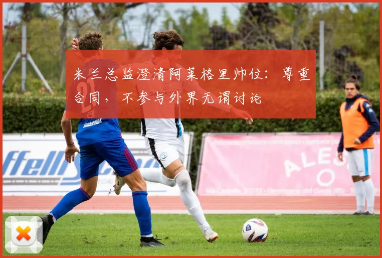 米兰总监澄清阿莱格里帅位：尊重合同，不参与外界无谓讨论