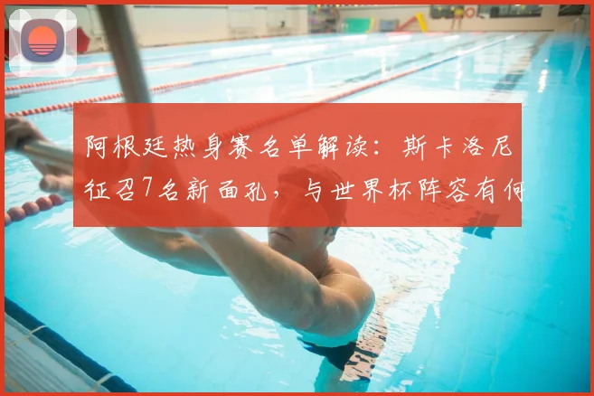 阿根廷热身赛名单解读：斯卡洛尼征召7名新面孔，与世界杯阵容有何不同？