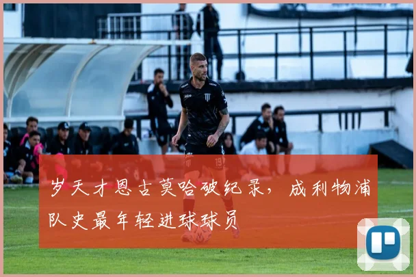 岁天才恩古莫哈破纪录,成利物浦队史最年轻进球球员